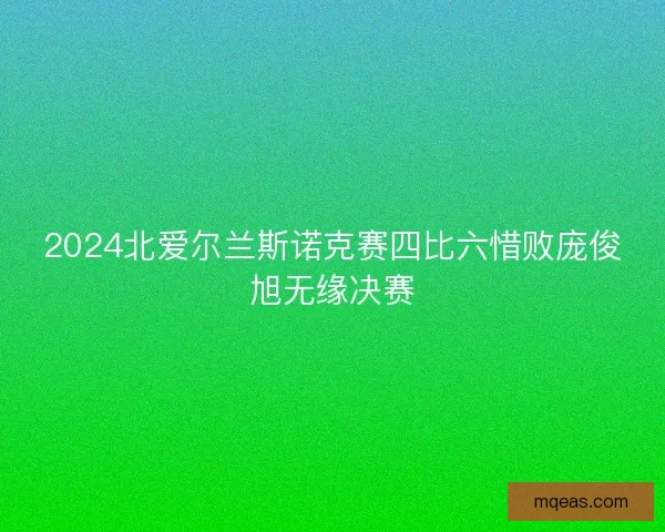 2024北爱尔兰斯诺克赛四比六惜败庞俊旭无缘决赛