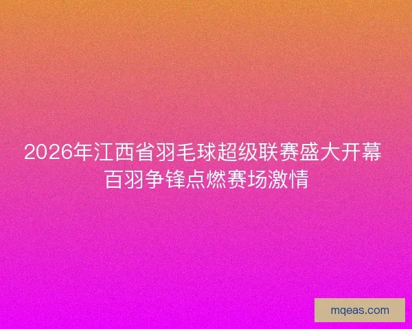 2026年江西省羽毛球超级联赛盛大开幕 百羽争锋点燃赛场激情