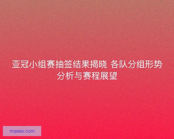 亚冠小组赛抽签结果揭晓 各队分组形势分析与赛程展望
