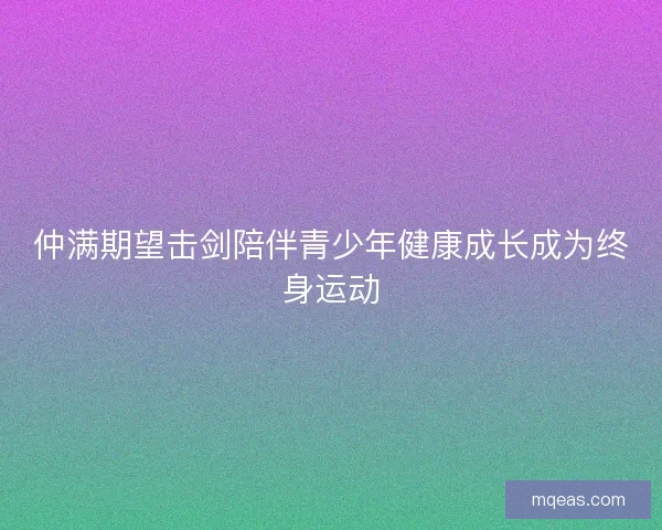 仲满期望击剑陪伴青少年健康成长成为终身运动