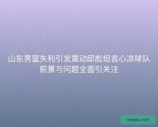山东男篮失利引发震动邱彪坦言心凉球队前景与问题全面引关注