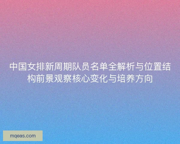 中国女排新周期队员名单全解析与位置结构前景观察核心变化与培养方向